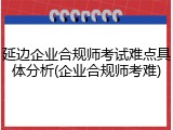 延边企业合规师考试难点具体分析(企业合规师考难)