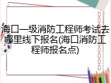 海口一级消防工程师考试去哪里线下报名(海口消防工程师报名点)