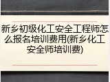 新乡初级化工安全工程师怎么报名培训费用(新乡化工安全师培训费)