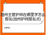 池州主管护师在哪里学怎么报名(池州护师报名点)