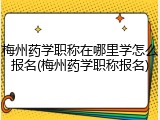 梅州药学职称在哪里学怎么报名(梅州药学职称报名)