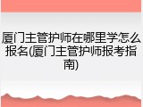 厦门主管护师在哪里学怎么报名(厦门主管护师报考指南)