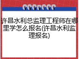 许昌水利总监理工程师在哪里学怎么报名(许昌水利监理报名)