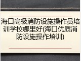 海口高级消防设施操作员培训学校哪里好(海口优质消防设施操作培训)