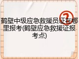 鹤壁中级应急救援员证在哪里报考(鹤壁应急救援证报考点)