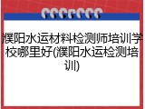 濮阳水运材料检测师培训学校哪里好(濮阳水运检测培训)