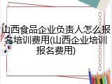 山西食品企业负责人怎么报名培训费用(山西企业培训报名费用)