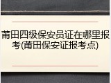 莆田四级保安员证在哪里报考(莆田保安证报考点)