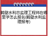 鹤壁水利总监理工程师在哪里学怎么报名(鹤壁水利监理报考)