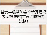 甘肃一级消防安全管理员报考资格详解(甘肃消防报考资格)