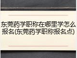东莞药学职称在哪里学怎么报名(东莞药学职称报名点)