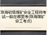 珠海初级煤矿安全工程师考试一般在哪里考(珠海煤矿安工考点)