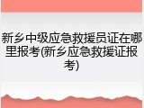 新乡中级应急救援员证在哪里报考(新乡应急救援证报考)