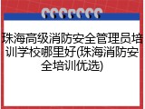 珠海高级消防安全管理员培训学校哪里好(珠海消防安全培训优选)