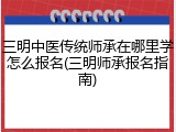 三明中医传统师承在哪里学怎么报名(三明师承报名指南)