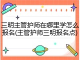 三明主管护师在哪里学怎么报名(主管护师三明报名点)