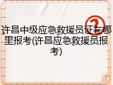 许昌中级应急救援员证在哪里报考(许昌应急救援员报考)