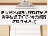 珠海高级消防设施操作员培训学校哪里好(珠海优质消防操作员培训)