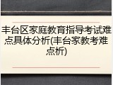 丰台区家庭教育指导考试难点具体分析(丰台家教考难点析)