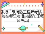 张掖一级消防工程师考试一般在哪里考(张掖消防工程师考点)