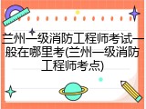 兰州一级消防工程师考试一般在哪里考(兰州一级消防工程师考点)