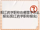 阳江药学职称在哪里学怎么报名(阳江药学职称报名)