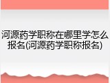 河源药学职称在哪里学怎么报名(河源药学职称报名)