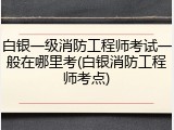 白银一级消防工程师考试一般在哪里考(白银消防工程师考点)