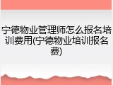 宁德物业管理师怎么报名培训费用(宁德物业培训报名费)