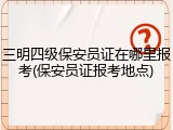 三明四级保安员证在哪里报考(保安员证报考地点)