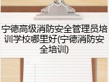 宁德高级消防安全管理员培训学校哪里好(宁德消防安全培训)