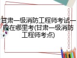 甘肃一级消防工程师考试一般在哪里考(甘肃一级消防工程师考点)