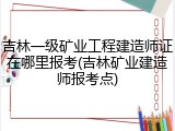 吉林一级矿业工程建造师证在哪里报考(吉林矿业建造师报考点)