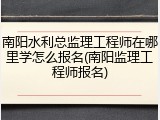 南阳水利总监理工程师在哪里学怎么报名(南阳监理工程师报名)