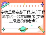 宁德二级安装工程造价工程师考试一般在哪里考(宁德二级造价师考点)