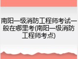 南阳一级消防工程师考试一般在哪里考(南阳一级消防工程师考点)