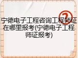 宁德电子工程咨询工程师证在哪里报考(宁德电子工程师证报考)