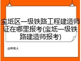 宝坻区一级铁路工程建造师证在哪里报考(宝坻一级铁路建造师报考)