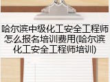 哈尔滨中级化工安全工程师怎么报名培训费用(哈尔滨化工安全工程师培训)