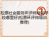 松原社会服务环评师培训学校哪里好(松原环评师培训推荐)