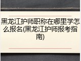 黑龙江护师职称在哪里学怎么报名(黑龙江护师报考指南)