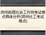滨州助理社会工作师考试难点具体分析(滨州社工考试难点)