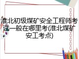 淮北初级煤矿安全工程师考试一般在哪里考(淮北煤矿安工考点)