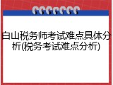白山税务师考试难点具体分析(税务考试难点分析)
