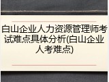 白山企业人力资源管理师考试难点具体分析(白山企业人考难点)