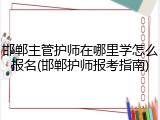 邯郸主管护师在哪里学怎么报名(邯郸护师报考指南)