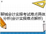 聊城会计实操考试难点具体分析(会计实操难点解析)