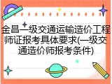 金昌一级交通运输造价工程师证报考具体要求(一级交通造价师报考条件)