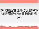 淮北物业管理师怎么报名培训费用(淮北物业师培训费用)