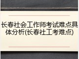 长春社会工作师考试难点具体分析(长春社工考难点)